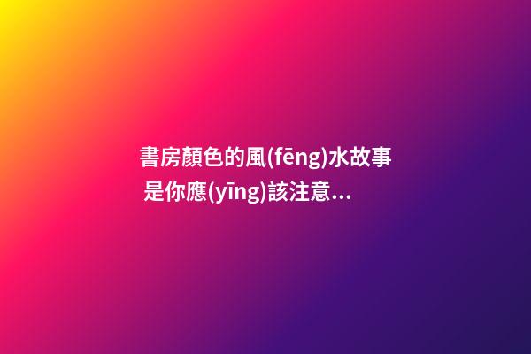 書房顏色的風(fēng)水故事 是你應(yīng)該注意的問題